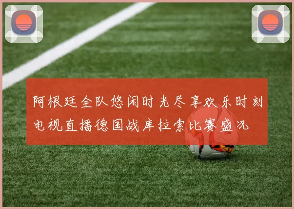 阿根廷全队悠闲时光尽享欢乐时刻电视直播德国战库拉索比赛盛况