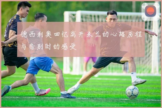 德西利奥回忆离开米兰的心路历程与告别时的感受