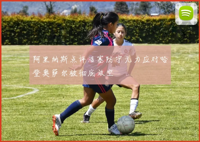 阿里纳斯点评活塞防守无力应对哈登奥萨尔被彻底放空