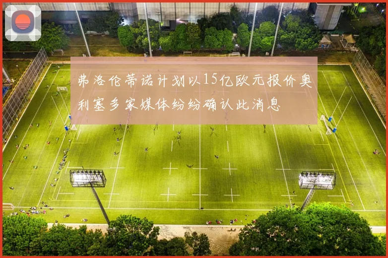 弗洛伦蒂诺计划以15亿欧元报价奥利塞多家媒体纷纷确认此消息