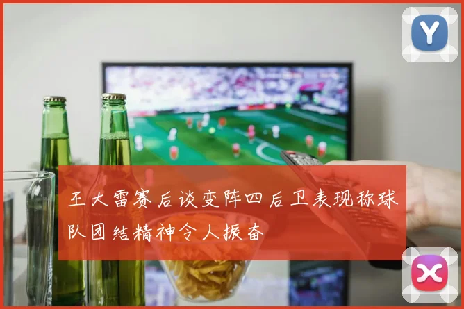 王大雷赛后谈变阵四后卫表现称球队团结精神令人振奋
