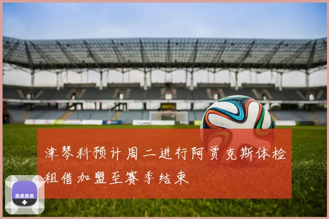 津琴科预计周二进行阿贾克斯体检租借加盟至赛季结束