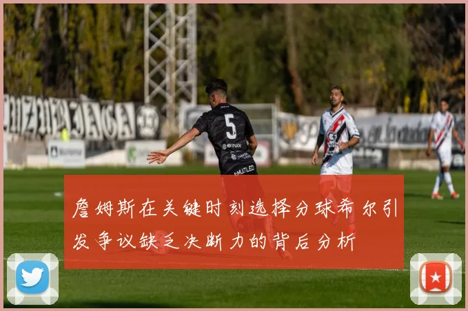 詹姆斯在关键时刻选择分球希尔引发争议缺乏决断力的背后分析