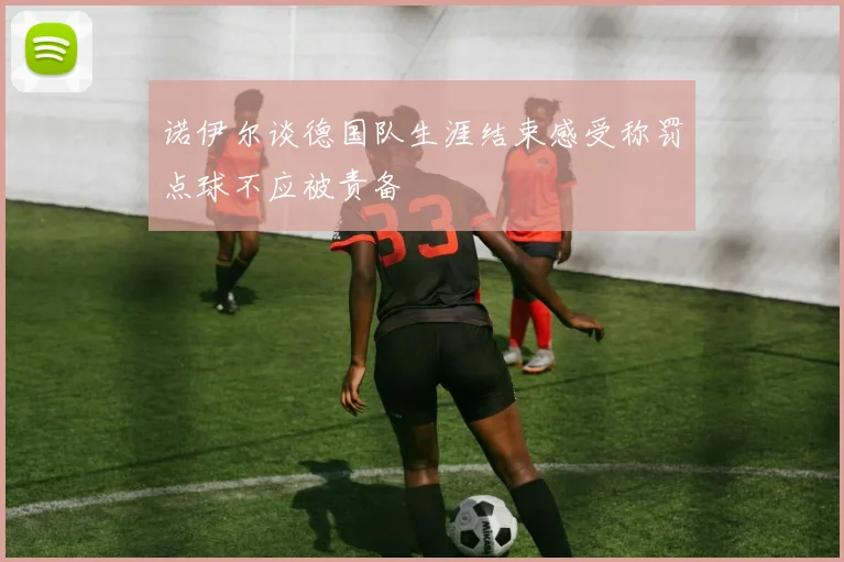 诺伊尔谈德国队生涯结束感受称罚点球不应被责备