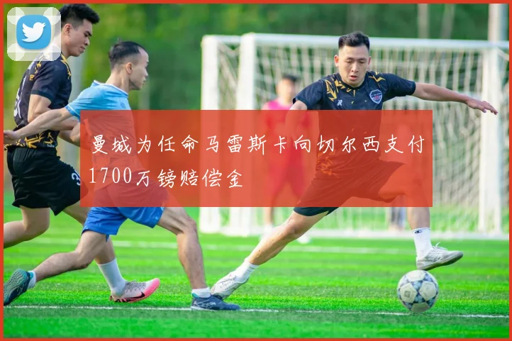 曼城为任命马雷斯卡向切尔西支付1700万镑赔偿金