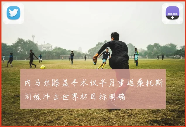 内马尔膝盖手术仅半月重返桑托斯训练冲击世界杯目标明确