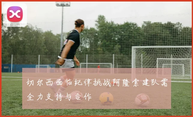 切尔西面临纪律挑战阿隆索建队需全力支持与合作
