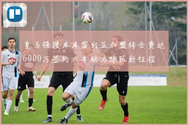 皇马强援库库雷利亚加盟转会费达6000万签约六年助力球队新征程