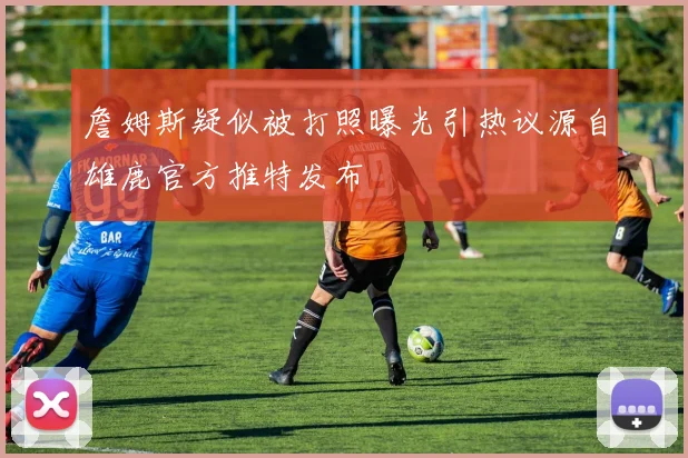 詹姆斯疑似被打照曝光引热议源自雄鹿官方推特发布