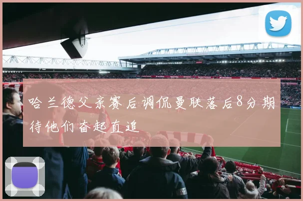 哈兰德父亲赛后调侃曼联落后8分期待他们奋起直追
